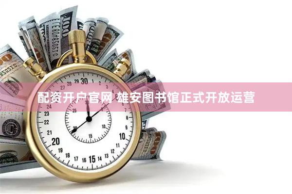 配资开户官网 雄安图书馆正式开放运营
