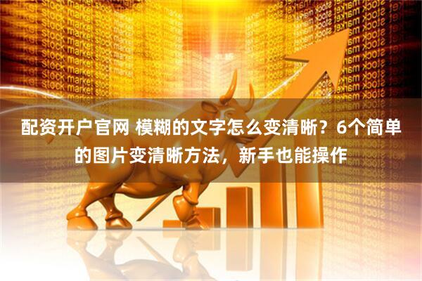 配资开户官网 模糊的文字怎么变清晰？6个简单的图片变清晰方法，新手也能操作