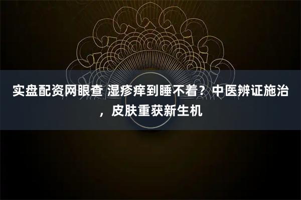 实盘配资网眼查 湿疹痒到睡不着？中医辨证施治，皮肤重获新生机