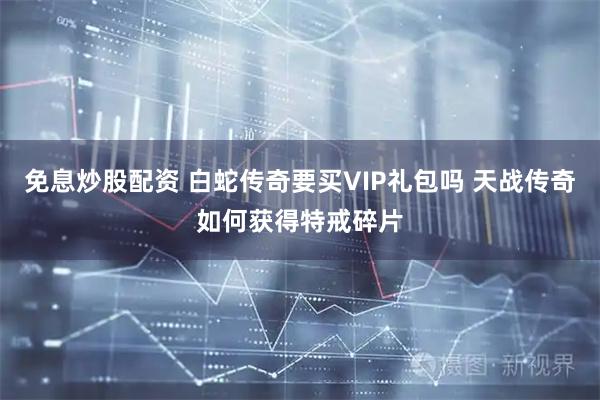 免息炒股配资 白蛇传奇要买VIP礼包吗 天战传奇如何获得特戒碎片