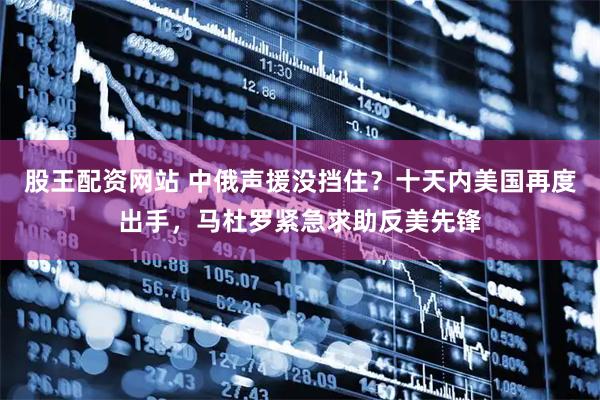 股王配资网站 中俄声援没挡住？十天内美国再度出手，马杜罗紧急求助反美先锋
