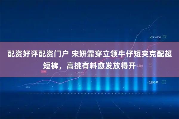 配资好评配资门户 宋妍霏穿立领牛仔短夹克配超短裤，高挑有料愈发放得开