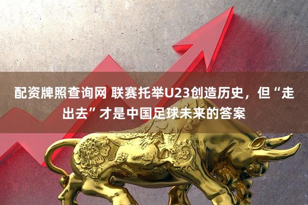 配资牌照查询网 联赛托举U23创造历史，但“走出去”才是中国足球未来的答案