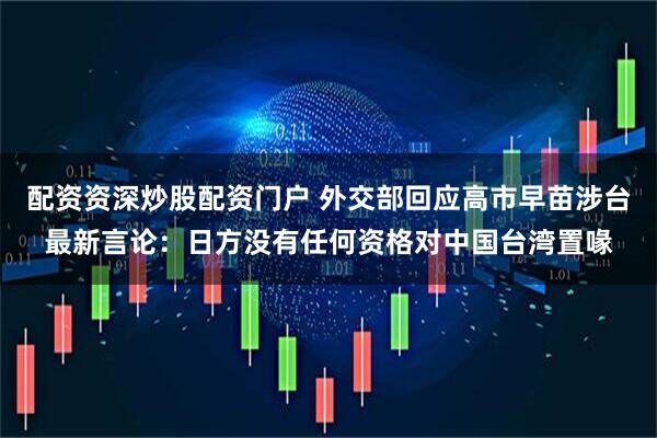 配资资深炒股配资门户 外交部回应高市早苗涉台最新言论：日方没有任何资格对中国台湾置喙