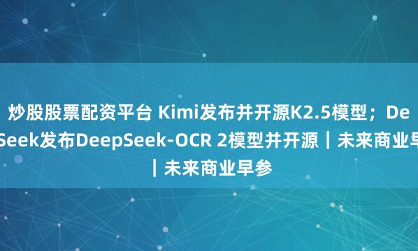 炒股股票配资平台 Kimi发布并开源K2.5模型；DeepSeek发布DeepSeek-OCR 2模型并开源｜未来商业早参