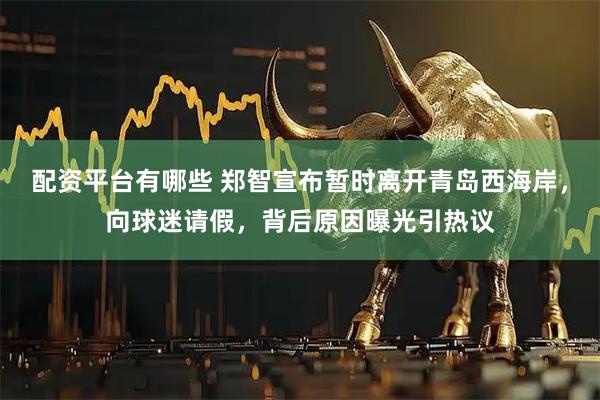 配资平台有哪些 郑智宣布暂时离开青岛西海岸，向球迷请假，背后原因曝光引热议