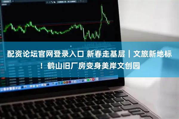 配资论坛官网登录入口 新春走基层｜文旅新地标！鹤山旧厂房变身美岸文创园