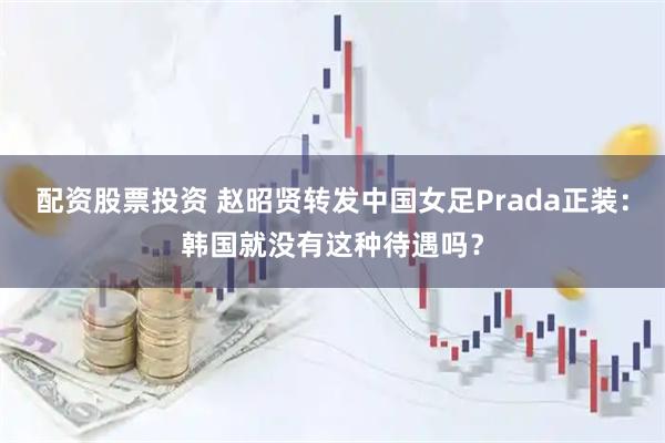 配资股票投资 赵昭贤转发中国女足Prada正装：韩国就没有这种待遇吗？