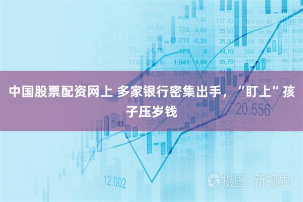 中国股票配资网上 多家银行密集出手，“盯上”孩子压岁钱