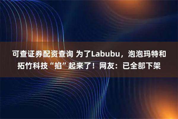 可查证券配资查询 为了Labubu，泡泡玛特和拓竹科技“掐”起来了！网友：已全部下架