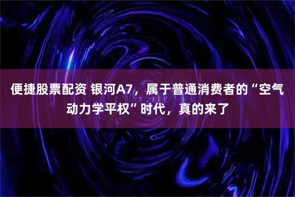 便捷股票配资 银河A7，属于普通消费者的“空气动力学平权”时代，真的来了