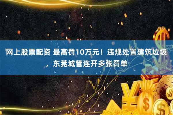 网上股票配资 最高罚10万元！违规处置建筑垃圾，东莞城管连开多张罚单
