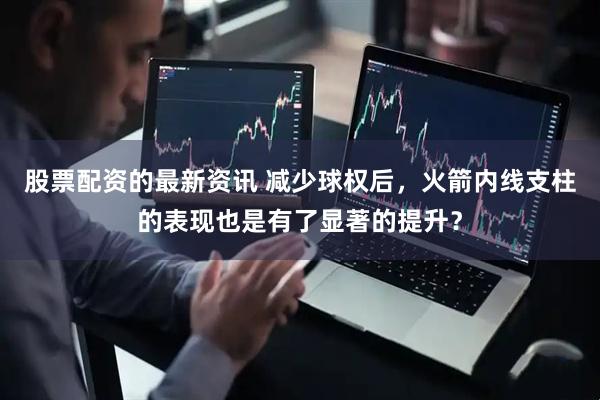 股票配资的最新资讯 减少球权后，火箭内线支柱的表现也是有了显著的提升？