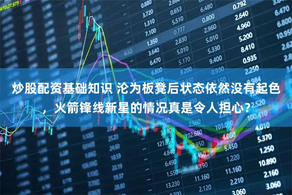 炒股配资基础知识 沦为板凳后状态依然没有起色，火箭锋线新星的情况真是令人担心？