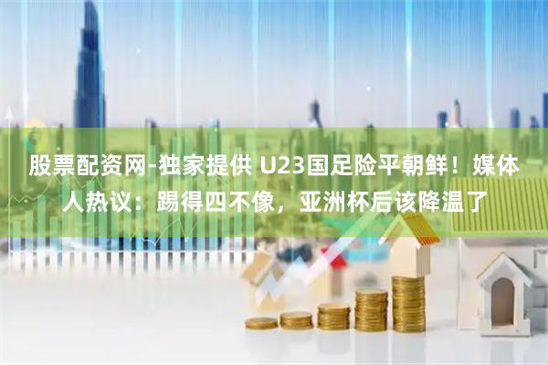 股票配资网-独家提供 U23国足险平朝鲜！媒体人热议：踢得四不像，亚洲杯后该降温了