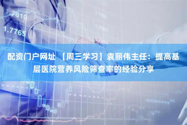 配资门户网址 【周三学习】袁丽伟主任：提高基层医院营养风险筛查率的经验分享